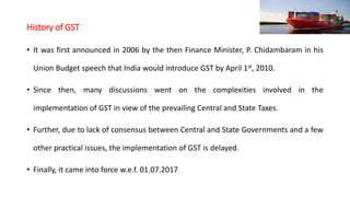 History of GST
• It was first announced in 2006 by the then Finance Minister, P. Chidambaram in his
Union Budget speech that India would introduce GST by April 1st, 2010.
• Since then, many discussions went on the complexities involved in the
implementation of GST in view of the prevailing Central and State Taxes.
• Further, due to lack of consensus between Central and State Governments and a few
other practical issues, the implementation of GST is delayed.
• Finally, it came into force w.e.f. 01.07.2017
 