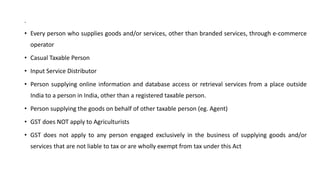 .
• Every person who supplies goods and/or services, other than branded services, through e-commerce
operator
• Casual Taxable Person
• Input Service Distributor
• Person supplying online information and database access or retrieval services from a place outside
India to a person in India, other than a registered taxable person.
• Person supplying the goods on behalf of other taxable person (eg. Agent)
• GST does NOT apply to Agriculturists
• GST does not apply to any person engaged exclusively in the business of supplying goods and/or
services that are not liable to tax or are wholly exempt from tax under this Act
 