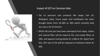 Impact of GST on Common Man
• Tax on personal care products like soaps, hair oil,
detergent, kajal, tissue paper and toothpaste has been
brought down from 24-28% to 18% which certainly help
you save a lot of amount.
• While silk and jute have been exempted from taxes, cotton
and natural fibre will be taxed at 5%, man-made fibres at
18%, and apparel costing below Rs 1,000 at 5%. Apart from
this, GST rate of 5% will be imposed on footwear below Rs
500.
 