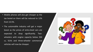 • Mobile phones will also get cheaper as the
tax levied on them will be reduced to 12%
from 13.5%.
• The automobile industry will get a major
boost as the prices of entry-level cars are
expected to drop significantly. Two-
wheelers with engine capacity below 350
cc, SUVs and three-wheeler commercial
vehicles will now be cheaper.
 