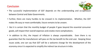 Conclusion
• The successful implementation of GST depends on the understanding and co-operation
between Central and State Governments.
• Further, there are many hurdles to be crossed in its implementation. Whether, the GST
makes life easy or more comfortable, future remains to be unseen.
• But it is certain that the monthly budget of people if goes beyond the essential consumer
goods, will impact their overall expenses and creates more complications.
• In addition to this, the impact of inflation is always unpredictable. Even there is no
guarantee that the manufacturer will pass on the tax benefit to the end user. Keeping these
issues aside, one can say that GST will be a welcome change for the development of the
economy since it is expected to simplify the indirect tax structure in India.
 