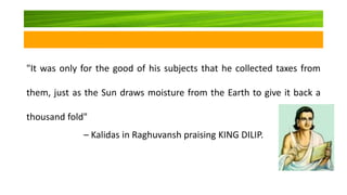 "It was only for the good of his subjects that he collected taxes from
them, just as the Sun draws moisture from the Earth to give it back a
thousand fold"
– Kalidas in Raghuvansh praising KING DILIP.
 