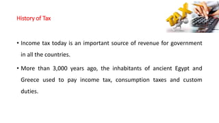 History of Tax
• Income tax today is an important source of revenue for government
in all the countries.
• More than 3,000 years ago, the inhabitants of ancient Egypt and
Greece used to pay income tax, consumption taxes and custom
duties.
 