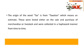 • The origin of the word "Tax" is from "Taxation" which means an
estimate. These were levied either on the sale and purchase of
merchandise or livestock and were collected in a haphazard manner
from time to time.
 