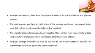 • Kautilya's Arthasastra, deals with the system of taxation in a real elaborate and planned
manner.
• The land revenue was fixed at 1/6th share of the produce and import and export duties
were determined on advalorem basis (according to value).
• The import duties on foreign goods were roughly 20 per cent of their value. Similarly, tolls,
road cess, ferry charges (merchant vehicle) and other levies were all fixed.
• Kautilya's concept of taxation is more or less akin to the modern system of taxation. His
overall emphasis was on equity and justice in taxation.
 