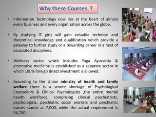 Why these Courses ?
• Information Technology now lies at the heart of almost
every business and every organization across the globe.
• By studying IT girls will gain valuable technical and
theoretical knowledge and qualification which provide a
gateway to further study or a rewarding career in a host of
associated disciplines.
• Wellness sector which includes Yoga Ayurveda &
alternative medicine is established as a separate sector in
which 100% foreign direct investment is allowed.
• According to the Union ministry of health and family
welfare there is a severe shortage of Psychological
Counsellors & Clinical Psychologists ,the entire mental
health workforce, comprising clinical psychiatrists,
psychologists, psychiatric social workers and psychiatric
nurses stands at 7,000, while the actual requirement is
54,750.
 