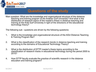 Questions of the study
Main question: What are the knowledge and organizational structure of the distance
teaching and training program at the Arabian Gulf University? And what is the
distribution of research topics of the master's thesis in distance teaching and
training at the Arab Gulf University in light of the directions of the educational
technology theory?
The following sub - questions are driven by the following questions:
1. What is the knowledge and organizational structure of the AGU Distance Teaching
& Training Program like?
2. What is the classification of the research trends in distance teaching and training
according to the domains of Educational Technology Theory?
3. What is the distribution of DTTP master's thesis topics according to the
classification of research tracks in educational technology during the period 2005 to
2015?
4. How DTTP faculty evaluate the practice of scientific research in the distance
education and training program?
8/1/2017 11EduTeach2017
 
