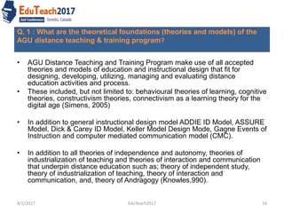 Q. 1 : What are the theoretical foundations (theories and models) of the
AGU distance teaching & training program?
• AGU Distance Teaching and Training Program make use of all accepted
theories and models of education and instructional design that fit for
designing, developing, utilizing, managing and evaluating distance
education activities and process.
• These included, but not limited to: behavioural theories of learning, cognitive
theories, constructivism theories, connectivism as a learning theory for the
digital age (Simens, 2005)
• In addition to general instructional design model ADDIE ID Model, ASSURE
Model, Dick & Carey ID Model, Keller Model Design Mode, Gagne Events of
Instruction and computer mediated communication model (CMC).
• In addition to all theories of independence and autonomy, theories of
industrialization of teaching and theories of interaction and communication
that underpin distance education such as; theory of independent study,
theory of industrialization of teaching, theory of interaction and
communication, and, theory of Andragogy (Knowles,990).
8/1/2017 16EduTeach2017
 