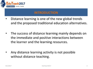 INTRODUCTION
• Distance learning is one of the new global trends
and the proposed traditional education alternatives.
• The success of distance learning mainly depends on
the immediate and positive interactions between
the learner and the learning resources.
• Any distance learning activity is not possible
without distance teaching.
8/1/2017 2EduTeach2017
 
