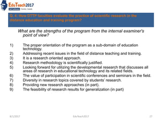 Q. 4: How DTTP faculties evaluate the practice of scientific research in the
distance education and training program?
What are the strengths of the program from the internal examiner's
point of view?
1) The proper orientation of the program as a sub-domain of education
technology.
2) Addressing recent issues in the field of distance teaching and training.
3) It is a research oriented approach.
4) Research methodology is scientifically justified.
5) Looking forward for utilizing the developmental research that discusses all
areas of research in educational technology and its related fields.
6) The value of participation in scientific conferences and seminars in the field.
7) Diversity in research topics covered by students’ research.
8) Providing new research approaches (in part).
9) The feasibility of research results for generalization (in part)
8/1/2017 EduTeach2017 27
 