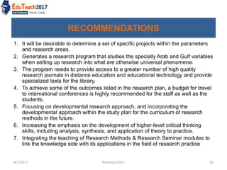 RECOMMENDATIONS
1. It will be desirable to determine a set of specific projects within the parameters
and research areas.
2. Generates a research program that studies the specially Arab and Gulf variables
when setting up research into what are otherwise universal phenomena.
3. The program needs to provide access to a greater number of high quality
research journals in distance education and educational technology and provide
specialized texts for the library.
4. To achieve some of the outcomes listed in the research plan, a budget for travel
to international conferences is highly recommended for the staff as well as the
students.
5. Focusing on developmental research approach, and incorporating the
developmental approach within the study plan for the curriculum of research
methods in the future.
6. Increasing the emphasis on the development of higher-level critical thinking
skills, including analysis, synthesis, and application of theory to practice.
7. Integrating the teaching of Research Methods & Research Seminar modules to
link the knowledge side with its applications in the field of research practice
8/1/2017 EduTeach2017 30
 