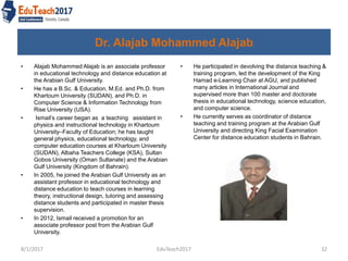 Dr. Alajab Mohammed Alajab
• He participated in devolving the distance teaching &
training program, led the development of the King
Hamad e-Learning Chair at AGU, and published
many articles in International Journal and
supervised more than 100 master and doctorate
thesis in educational technology, science education,
and computer science.
• He currently serves as coordinator of distance
teaching and training program at the Arabian Gulf
University and directing King Facial Examination
Center for distance education students in Bahrain.
8/1/2017 EduTeach2017 32
• Alajab Mohammed Alajab is an associate professor
in educational technology and distance education at
the Arabian Gulf University.
• He has a B.Sc. & Education, M.Ed. and Ph.D. from
Khartoum University (SUDAN), and Ph.D. in
Computer Science & Information Technology from
Rise University (USA).
• Ismail’s career began as a teaching assistant in
physics and instructional technology in Khartoum
University–Faculty of Education; he has taught
general physics, educational technology, and
computer education courses at Khartoum University
(SUDAN), Albaha Teachers College (KSA), Sultan
Gobos University (Oman Sultanate) and the Arabian
Gulf University (Kingdom of Bahrain).
• In 2005, he joined the Arabian Gulf University as an
assistant professor in educational technology and
distance education to teach courses in learning
theory, instructional design, tutoring and assessing
distance students and participated in master thesis
supervision.
• In 2012, Ismail received a promotion for an
associate professor post from the Arabian Gulf
University.
 