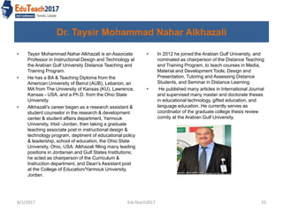 Dr. Taysir Mohammad Nahar Alkhazali
• In 2012 he joined the Arabian Gulf University, and
nominated as chairperson of the Distance Teaching
and Training Program, to teach courses in Media,
Material and Development Tools; Design and
Presentation, Tutoring and Assessing Distance
Students, and Seminar in Distance Learning.
• He published many articles in International Journal
and supervised many master and doctorate theses
in educational technology, gifted education, and
language education. He currently serves as
coordinator of the graduate college thesis review
comity at the Arabian Gulf University.
8/1/2017 EduTeach2017 33
• Taysir Mohammad Nahar Alkhazali is an Associate
Professor in Instructional Design and Technology at
the Arabian Gulf University Distance Teaching and
Training Program.
• He has a BA & Teaching Diploma from the
American University of Beirut (AUB), Lebanon, an
MA from The University of Kansas (KU), Lawrence,
Kansas - USA, and a Ph.D. from the Ohio State
University.
• Alkhazali's career began as a research assistant &
student counselor in the research & development
center & student affairs department, Yarmouk
University, Irbid -Jordan, then taking a graduate
teaching associate post in instructional design &
technology program, deptment of educational policy
& leadership, school of education, the Ohio State
University, Ohio, USA. Alkhazali filling many leading
positions in Jordanian and Gulf States Institutions;
he acted as chairperson of the Curriculum &
Instruction department, and Dean's Assistant post
at the College of Education/Yarmouk University,
Jordan.
 