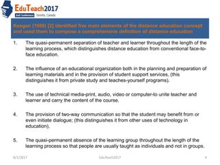 Keegan (1986) [2] identified five main elements of the distance education concept
and used them to compose a comprehensive definition of distance education
1. The quasi-permanent separation of teacher and learner throughout the length of the
learning process, which distinguishes distance education from conventional face-to-
face education.
2. The influence of an educational organization both in the planning and preparation of
learning materials and in the provision of student support services, (this
distinguishes it from private study and teaches-yourself programs).
3. The use of technical media-print, audio, video or computer-to unite teacher and
learner and carry the content of the course.
4. The provision of two-way communication so that the student may benefit from or
even initiate dialogue; (this distinguishes it from other uses of technology in
education),
5. The quasi-permanent absence of the learning group throughout the length of the
learning process so that people are usually taught as individuals and not in groups.
8/1/2017 4EduTeach2017
 