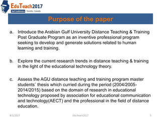 Purpose of the paper
a. Introduce the Arabian Gulf University Distance Teaching & Training
Post Graduate Program as an inventive professional program
seeking to develop and generate solutions related to human
learning and training.
b. Explore the current research trends in distance teaching & training
in the light of the educational technology theory.
c. Assess the AGU distance teaching and training program master
students` thesis which curried during the period (2004/2005-
2014/2015) based on the domain of research in educational
technology proposed by association for educational communication
and technology(AECT) and the professional in the field of distance
education.
8/1/2017 5EduTeach2017
 
