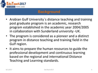 Background
• Arabian Gulf University`s distance teaching and training
post graduate program is an academic, research
program established in the academic year 2004/2005
in collaboration with Sunderland university -UK.
• The program is considered as a pioneer and a distinct
program in distance teaching and training field in the
Gulf region.
• It aims to prepare the human resources to guide the
professional development and continuous learning
based on the regional and international Distance
Teaching and Learning standards.
8/1/2017 6EduTeach2017
 