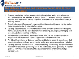 The distance teaching and training program aims to meet
the following goals
1. Develop specialized cadres who acquire the knowledge, ability, educational and
technical skills that are required to design, develop, carry out, manage, assess and
maintain educational and training programs that are suitable for different distance
teaching media.
2. Energize the scientific research movement in distance teaching and training topics
that are related to the Arabian Gulf societies.
3. Develop a scientific and consultant referential that provides distance teaching and
training structure with the expertise to help in choosing, developing, managing and
assessing distance learning systems.
4. Provide training alternatives for in-service teachers training that enable them to
acquire effective teaching in order to apply them in their classrooms.
5. Provide different forms of distance teaching and training research experiences that
benefit pre-college, college, governmental and private sector educational institutes.
6. Develop learners’ abilities to lead Distance Teaching and Training movements in the
Arabian Gulf countries specifically and in the Arabian countries generally, in order to
go along with the new directions of the digital economics and the knowledge
management.
8/1/2017 9EduTeach2017
 
