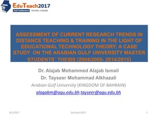 ASSESSMENT OF CURRENT RESEARCH TRENDS IN
DISTANCE TEACHING & TRAINING IN THE LIGHT OF
EDUCATIONAL TECHNOLOGY THEORY: A CASE
STUDY ON THE ARABIAN GULF UNIVERSITY MASTER
STUDENTS` THESIS (2004/2005- 2014/2015)
Dr. Alajab Mohammed Alajab Ismail
Dr. Tayseer Mohammad Alkhazali
Arabian Gulf University (KINGDOM OF BAHRAIN)
alagabm@agu.edu.bh,tayseer@agu.edu.bh
8/1/2017 1EduTeach2017
 
