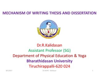 MECHANISM OF WRITING THESIS AND DISSERTATION
Dr.R.Kalidasan
Assistant Professor (SG)
Department of Physical Education & Yoga
Bharathidasan University
Tiruchirappalli-620 024
8/5/2017 1Dr.SACPE - Kalidasan
 