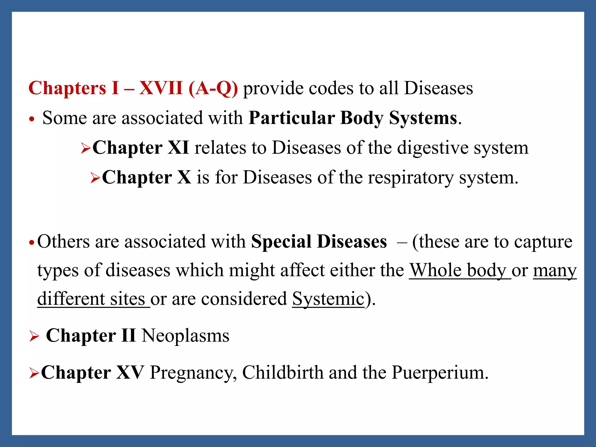 Chapters I – XVII (A-Q) provide codes to all Diseases
• Some are associated with Particular Body Systems.
Chapter XI relates to Diseases of the digestive system
Chapter X is for Diseases of the respiratory system.
•Others are associated with Special Diseases – (these are to capture
types of diseases which might affect either the Whole body or many
different sites or are considered Systemic).
 Chapter II Neoplasms
Chapter XV Pregnancy, Childbirth and the Puerperium.
 