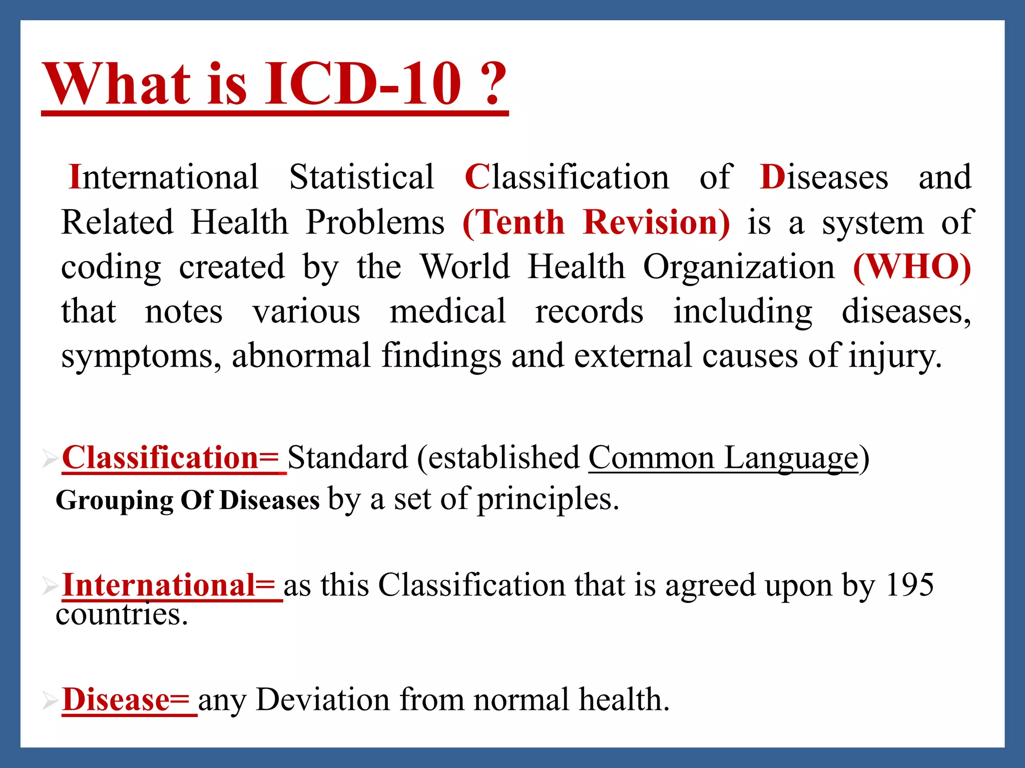 What is ICD-10 ?
International Statistical Classification of Diseases and
Related Health Problems (Tenth Revision) is a system of
coding created by the World Health Organization (WHO)
that notes various medical records including diseases,
symptoms, abnormal findings and external causes of injury.
Classification= Standard (established Common Language)
Grouping Of Diseases by a set of principles.
International= as this Classification that is agreed upon by 195
countries.
Disease= any Deviation from normal health.
 