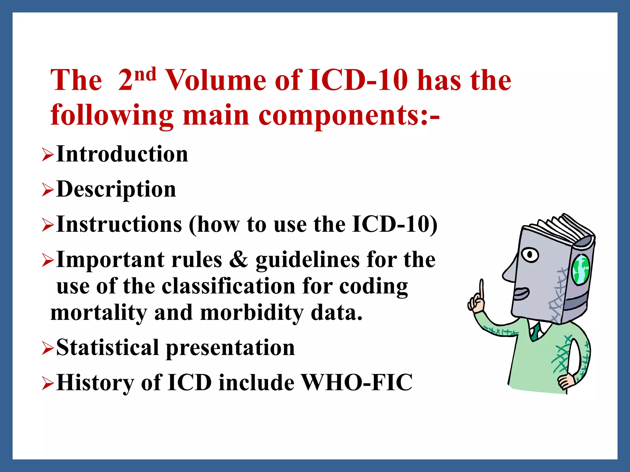The 2nd Volume of ICD-10 has the
following main components:-
Introduction
Description
Instructions (how to use the ICD-10)
Important rules & guidelines for the
use of the classification for coding
mortality and morbidity data.
Statistical presentation
History of ICD include WHO-FIC
 