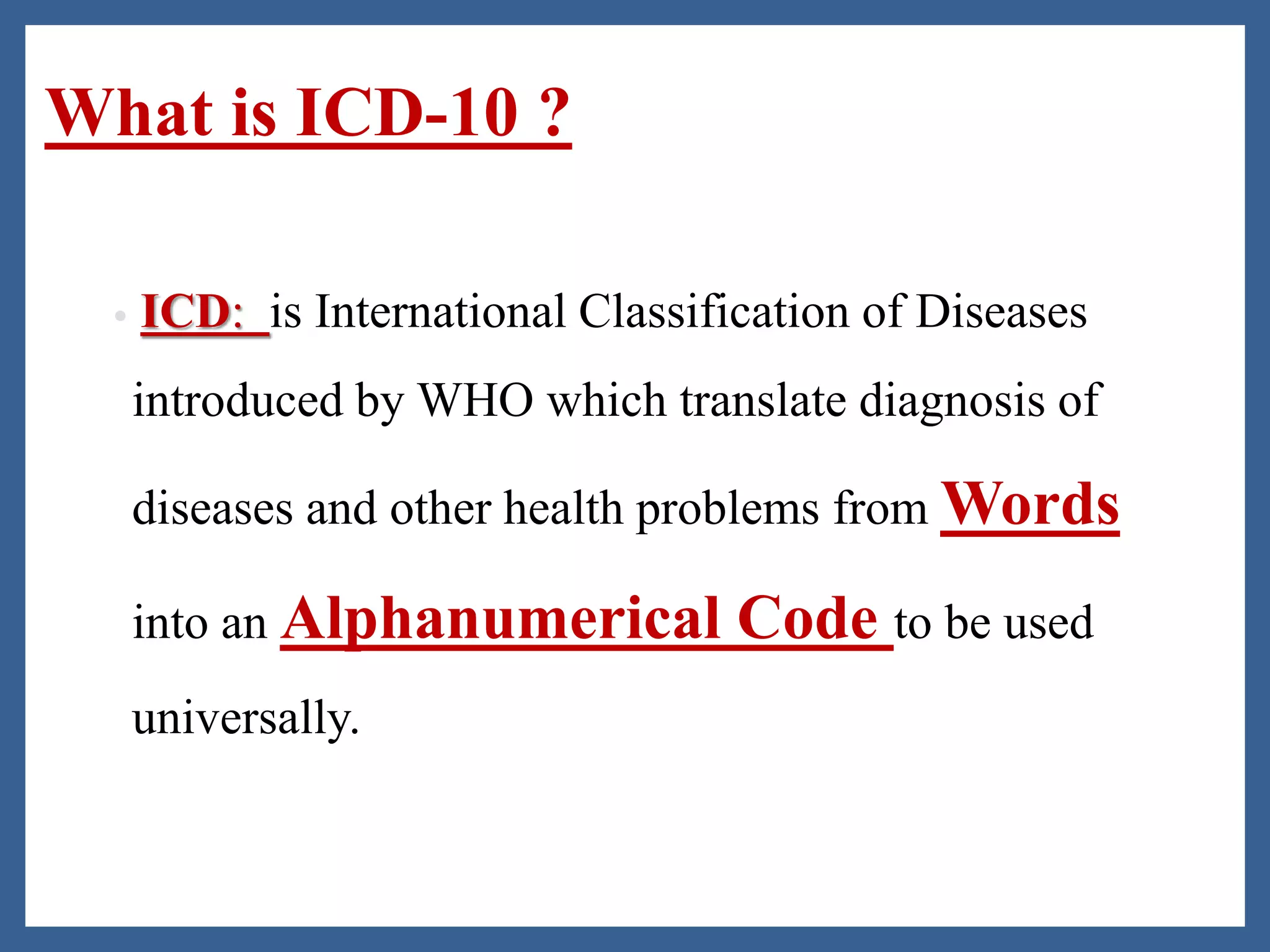 What is ICD-10 ?
• ICD: is International Classification of Diseases
introduced by WHO which translate diagnosis of
diseases and other health problems from Words
into an Alphanumerical Code to be used
universally.
 