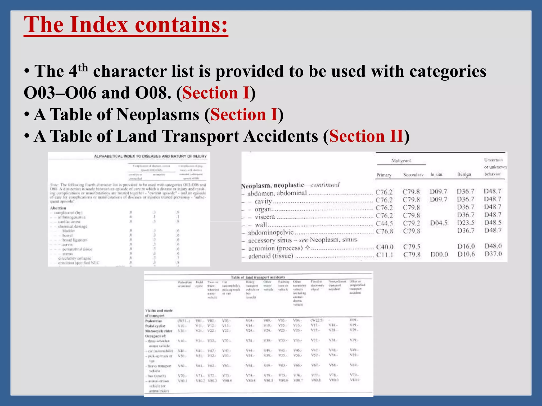 The Index contains:
• The 4th character list is provided to be used with categories
O03–O06 and O08. (Section I)
• A Table of Neoplasms (Section I)
• A Table of Land Transport Accidents (Section II)
 