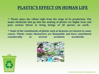 PLASTIC’S EFFECT ON HUMAN LIFE
 Plastic plays the villain right from the stage of its production. The
major chemicals that go into the making of plastic are highly toxic and
pose serious threat to living beings of all species on earth.
 Some of the constituents of plastic such as benzene are known to cause
cancer. Plastic resins themselves are flammable and have contributed
considerably to several accidents worldwide.
 