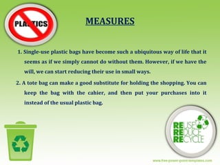 MEASURES
1. Single-use plastic bags have become such a ubiquitous way of life that it
seems as if we simply cannot do without them. However, if we have the
will, we can start reducing their use in small ways.
2. A tote bag can make a good substitute for holding the shopping. You can
keep the bag with the cahier, and then put your purchases into it
instead of the usual plastic bag.
 