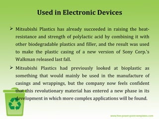Used in Electronic Devices
 Mitsubishi Plastics has already succeeded in raising the heat-
resistance and strength of polylactic acid by combining it with
other biodegradable plastics and filler, and the result was used
to make the plastic casing of a new version of Sony Corp.'s
Walkman released last fall.
 Mitsubishi Plastics had previously looked at bioplastic as
something that would mainly be used in the manufacture of
casings and wrappings, but the company now feels confident
that this revolutionary material has entered a new phase in its
development in which more complex applications will be found.
 