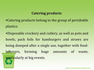 Catering products
•Catering products belong to the group of perishable
plastics.
•Disposable crockery and cutlery, as well as pots and
bowls, pack foils for hamburgers and straws are
being dumped after a single use, together with food-
leftovers, forming huge amounts of waste,
particularly at big events.
 