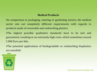 Medical Products
•In comparison to packaging, catering or gardening sectors, the medical
sector sets out completely different requirements with regards to
products made of renewable and reabsorbing plastics.
•The highest possible qualitative standards have to be met and
guaranteed, resulting in an extremely high costs, which sometimes exceed
1.000 Euro per kilo.
•The potential applications of biodegradable or reabsorbing bioplastics
are manifold.
 