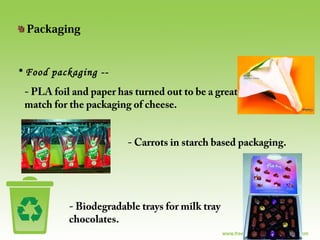 Packaging
• Food packaging --
- PLA foil and paper has turned out to be a great
match for the packaging of cheese.
- Carrots in starch based packaging.
- Biodegradable trays for milk tray
chocolates.
 