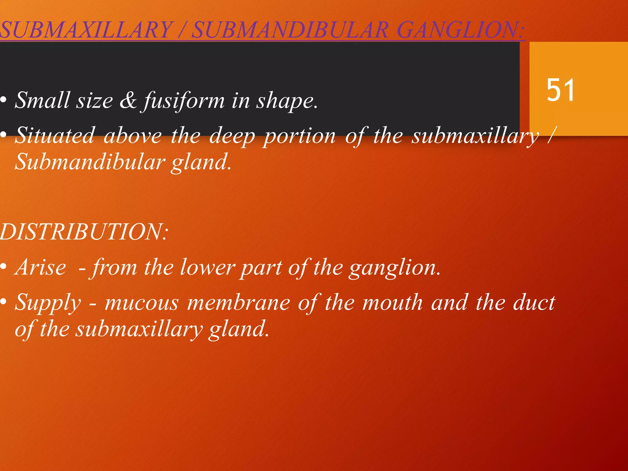 SUBMAXILLARY / SUBMANDIBULAR GANGLION:
• Small size & fusiform in shape.
• Situated above the deep portion of the submaxillary /
Submandibular gland.
DISTRIBUTION:
• Arise - from the lower part of the ganglion.
• Supply - mucous membrane of the mouth and the duct
of the submaxillary gland.
51
 