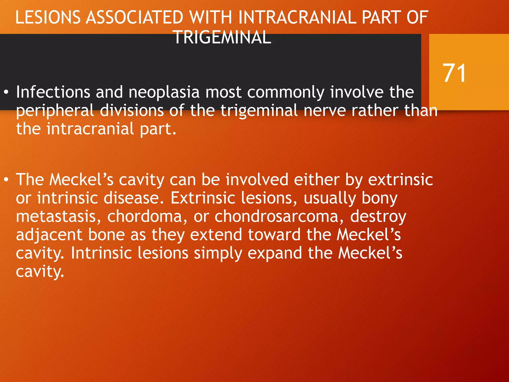 LESIONS ASSOCIATED WITH INTRACRANIAL PART OF
TRIGEMINAL
• Infections and neoplasia most commonly involve the
peripheral divisions of the trigeminal nerve rather than
the intracranial part.
• The Meckel’s cavity can be involved either by extrinsic
or intrinsic disease. Extrinsic lesions, usually bony
metastasis, chordoma, or chondrosarcoma, destroy
adjacent bone as they extend toward the Meckel’s
cavity. Intrinsic lesions simply expand the Meckel’s
cavity.
71
 