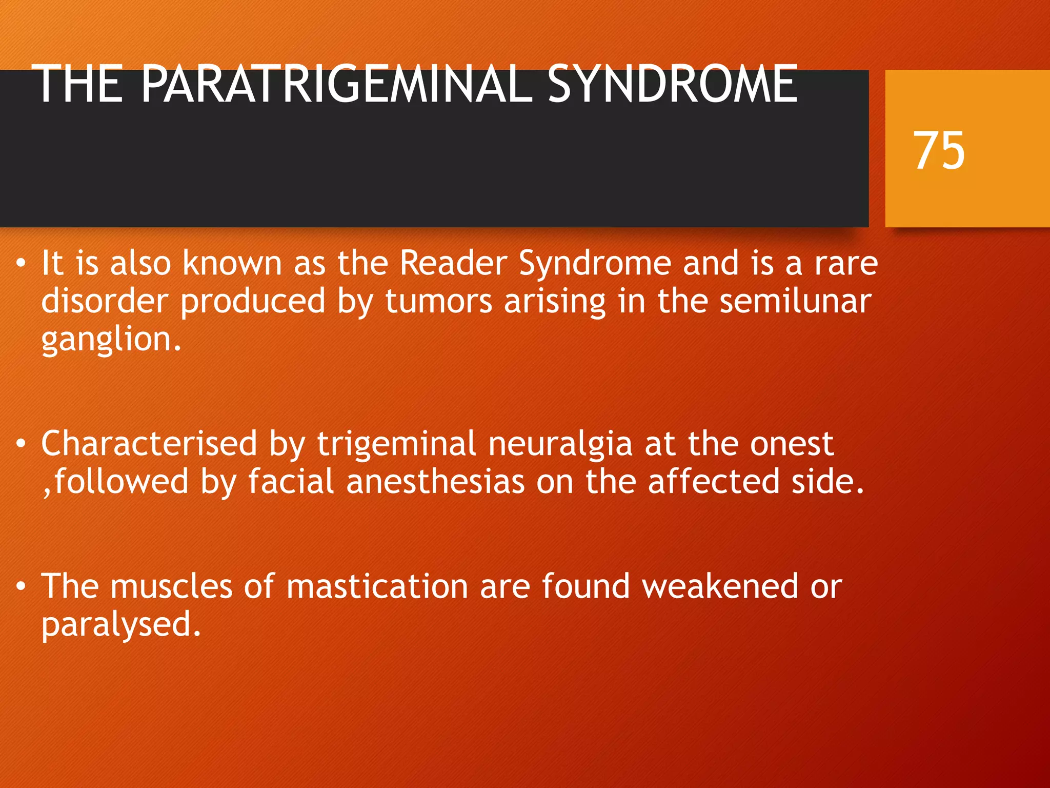 THE PARATRIGEMINAL SYNDROME
• It is also known as the Reader Syndrome and is a rare
disorder produced by tumors arising in the semilunar
ganglion.
• Characterised by trigeminal neuralgia at the onest
,followed by facial anesthesias on the affected side.
• The muscles of mastication are found weakened or
paralysed.
75
 