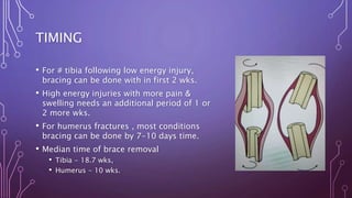 TIMING
• For # tibia following low energy injury,
bracing can be done with in first 2 wks.
• High energy injuries with more pain &
swelling needs an additional period of 1 or
2 more wks.
• For humerus fractures , most conditions
bracing can be done by 7-10 days time.
• Median time of brace removal
• Tibia - 18.7 wks,
• Humerus - 10 wks.
 