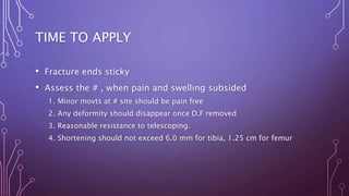 TIME TO APPLY
• Fracture ends sticky
• Assess the # , when pain and swelling subsided
1. Minor movts at # site should be pain free
2. Any deformity should disappear once D.F removed
3. Reasonable resistance to telescoping.
4. Shortening should not exceed 6.0 mm for tibia, 1.25 cm for femur
 