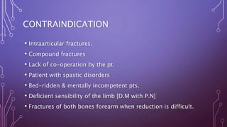 CONTRAINDICATION
• Intraarticular fractures.
• Compound fractures
• Lack of co-operation by the pt.
• Patient with spastic disorders
• Bed-ridden & mentally incompetent pts.
• Deficient sensibility of the limb [D.M with P.N]
• Fractures of both bones forearm when reduction is difficult.
 