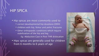 HIP SPICA
• Hip spicas are most commonly used to
• correct developmental hip dysplasia (DDH)
• children with hip, femur and pelvic fractures
• Other orthopaedic conditions which require
stabilization of the hip and leg.
Eg: Abduction Cast in Post THR dislocation
• Hips spicas are generally used for children
from 6 months to 6 years of age
 