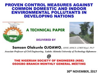 PROVEN CONTROL MEASURES AGAINST
COMMON DOMESTIC AND INDOOR
ENVIRONMENTAL POLLUTANTS IN
DEVELOPING NATIONS
A TECHNICAL PAPER
DELIVERED BY
Samson Olakunle OJOAWO, MNSE, MNICE, COREN Regd., Ph.D
Associate Professor of Civil Engineering, Ladoke Akintola University of Technology Ogbomoso
@
THE NIGERIAN SOCIETY OF ENGINEERS (NSE)
OSOGBO BRANCH MONTHLY GENERAL MEETING
30th NOVEMBER, 2017
1
 