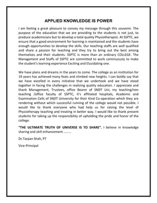 APPLIED KNOWLEDGE IS POWER
I am feeling a great pleasure to convey my message through this souvenir. The
purpose of the education that we are providing to the students is not just, to
produce academicians but to develop a total quality Physiotherapist. At SSPTC, we
ensure that a good environment for learning is maintained and the students have
enough opportunities to develop the skills. Our teaching staffs are well qualified
and share a passion for teaching and they try to bring out the best among
themselves and their students. SSPTC is more than an ordinary COLLEGE. The
Management and Staffs of SSPTC are committed to work continuously to make
the student’s learning experience Exciting and Elucidating one.
We have plans and dreams in the years to come. The college as an institution for
19 years has achieved many feats and climbed new heights. I can boldly say that
we have excelled in every initiative that we undertook and we have stood
together in facing the challenges in realizing quality education. I appreciate and
thank Management, Trustees, office Bearer of SNDT Uni, my teaching/non
teaching /office faculty of SSPTC, it’s affiliated hospitals, Academic and
Examination Cells of SNDT University for their Kind Co-operation which they are
rendering without which successful running of the college would not possible. I
would like to thank everyone who had help us for raising the level of
Physiotherapy teaching and treating in better way. I would like to thank present
students for taking up the responsibility of upholding the pride and honor of the
college.
“THE ULTIMATE TRUTH OF UNIVERSE IS TO SHARE”. I believe in knowledge
sharing and skill enhancement ………
Dr.Tarpan Shah, PT
Vice-Principal
 