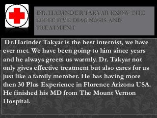 Dr.Harinder Takyar is the best internist, we have
ever met. We have been going to him since years
and he always greets us warmly. Dr. Takyar not
only gives effective treatment but also cares for us
just like a family member. He has having more
then 30 Plus Experience in Florence Arizona USA.
He finished his MD from The Mount Vernon
Hospital.
DR. HARINDER TAKYAR KNOW THE
EFFECTIVE DIAGNOSIS AND
TREATMENT
 