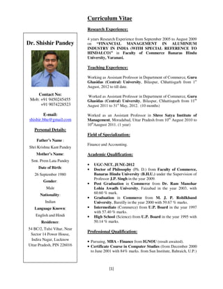 [1]
CURRICULUM
VITAE
Curriculum Vitae
Research Experience:
4 years Research Experience from September 2005 to August 2009
on “FINANCIAL MANAGEMENT IN ALUMINIUM
INDUSTRY IN INDIA (WITH SPECIAL REFERENCE TO
HINDALCO)” in Faculty of Commerce Banaras Hindu
University, Varanasi.
Teaching Experience:
Working as Assistant Professor in Department of Commerce, Guru
Ghasidas (Central) University, Bilaspur, Chhattisgarh from 1st
August, 2012 to till date.
Worked as Assistant Professor in Department of Commerce, Guru
Ghasidas (Central) University, Bilaspur, Chhattisgarh from 11th
August 2011 to 31st
May, 2012. (10 months)
Worked as an Assistant Professor in Shree Satya Institute of
Management, Moradabad, Uttar Pradesh from 10th
August 2010 to
10th
Aaugust 2011. (1 year)
Field of Specialization:
Finance and Accounting.
Academic Qualification:
• UGC-NET, JUNE-2012
• Doctor of Philosophy (Ph. D.) from Faculty of Commerce,
Banaras Hindu University (B.H.U.) under the Supervision of
Professor J.P. Singh in the year 2009.
• Post Graduation in Commerce from Dr. Ram Manohar
Lohia Awadh University, Faizabad in the year 2003, with
60.60 % mark.
• Graduation in Commerce from M. J. P. Rohilkhand
University, Bareilly in the year 2000 with 59.67 % marks.
• Intermediate (Commerce) from U.P. Board in the year 1997
with 57.40 % marks.
• High School (Science) from U.P. Board in the year 1995 with
50.14 % marks.
Professional Qualification:
• Pursuing, MBA - Finance from IGNOU (result awaited).
• Certificate Course in Computer Studies (from December 2000
to June 2001 with 84% marks. from Sun Institute, Bahraich, U.P.)
Dr. Shishir Pandey
Contact No:
Mob: +91 9450245455
+91 9074228523
E-mail:
shishir.bhu@gmail.com
Personal Details:
Father’s Name :
Shri Krishna Kant Pandey
Mother’s Name:
Smt. Prem Lata Pandey
Date of Birth:
26 September 1980
Gender:
Male
Nationality:
Indian
Language Known:
English and Hindi
Residence:
54 BC/2, Tulsi Vihar, Near
Sector 14 Power House,
Indira Nagar, Lucknow
Uttar Pradesh, PIN 226016
 