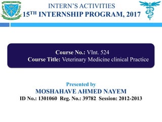 INTERN’S ACTIVITIES
15TH INTERNSHIP PROGRAM, 2017
Presented by
MOSHAHAVE AHMED NAYEM
ID No.: 1301060 Reg. No.: 39782 Session: 2012-2013
Course No.: VInt. 524
Course Title: Veterinary Medicine clinical Practice
 
