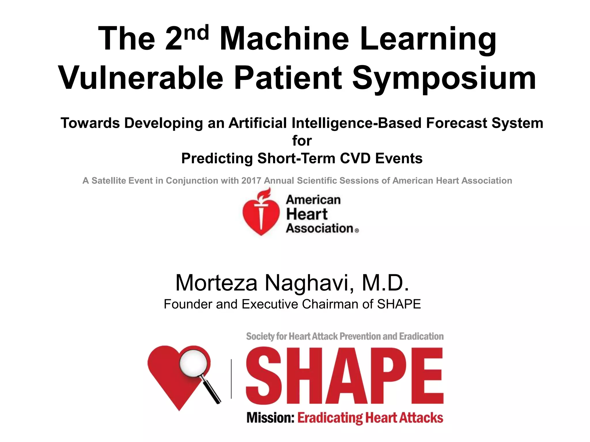 Morteza Naghavi, M.D.
Founder and Executive Chairman of SHAPE
The 2nd Machine Learning
Vulnerable Patient Symposium
Towards Developing an Artificial Intelligence-Based Forecast System
for
Predicting Short-Term CVD Events
A Satellite Event in Conjunction with 2017 Annual Scientific Sessions of American Heart Association
 