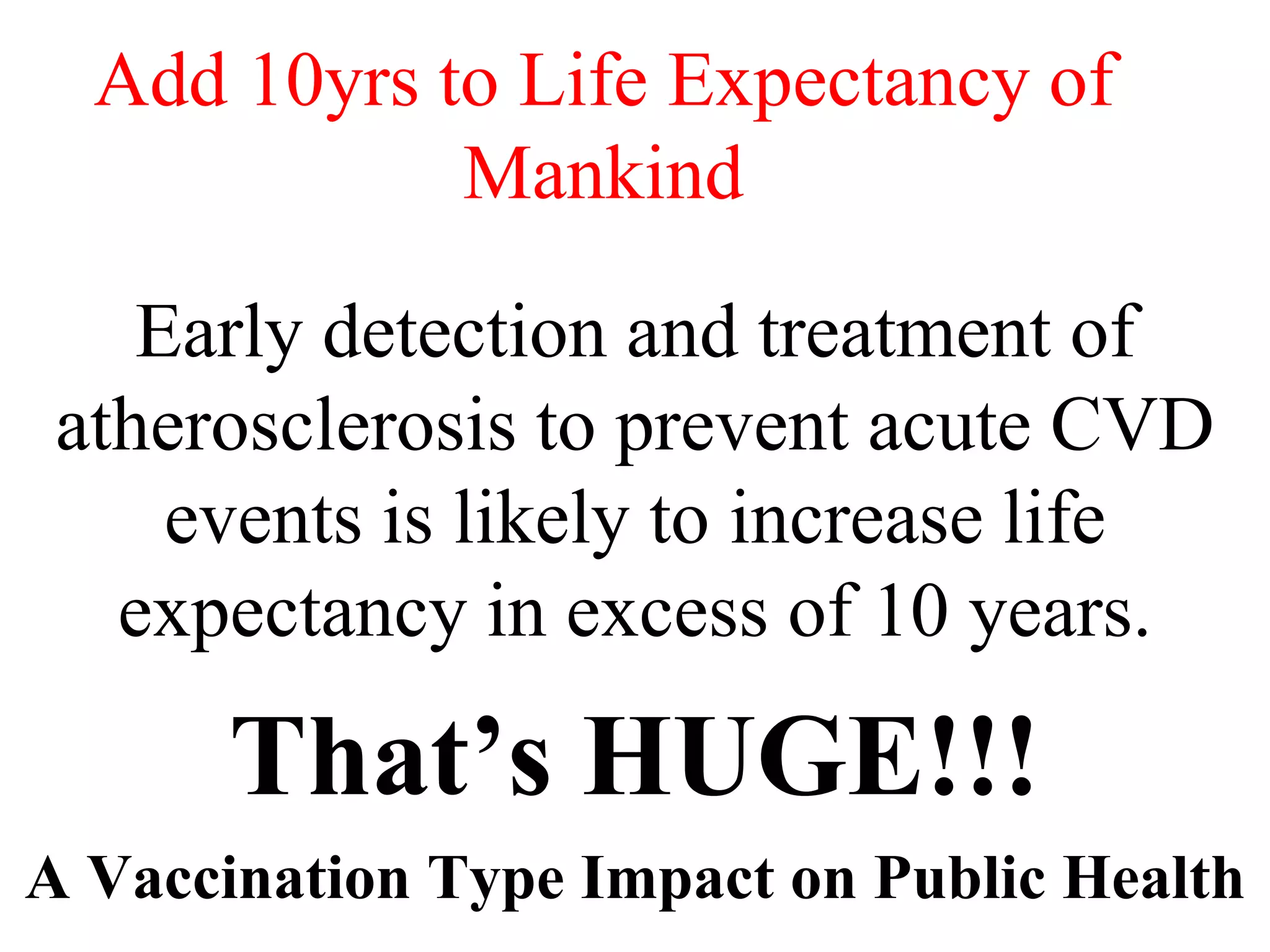 Add 10yrs to Life Expectancy of
Mankind
Early detection and treatment of
atherosclerosis to prevent acute CVD
events is likely to increase life
expectancy in excess of 10 years.
That’s HUGE!!!
A Vaccination Type Impact on Public Health
 