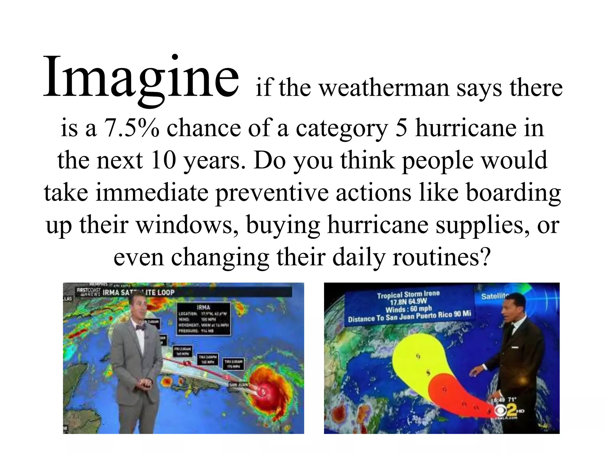 Imagine if the weatherman says there
is a 7.5% chance of a category 5 hurricane in
the next 10 years. Do you think people would
take immediate preventive actions like boarding
up their windows, buying hurricane supplies, or
even changing their daily routines?
 