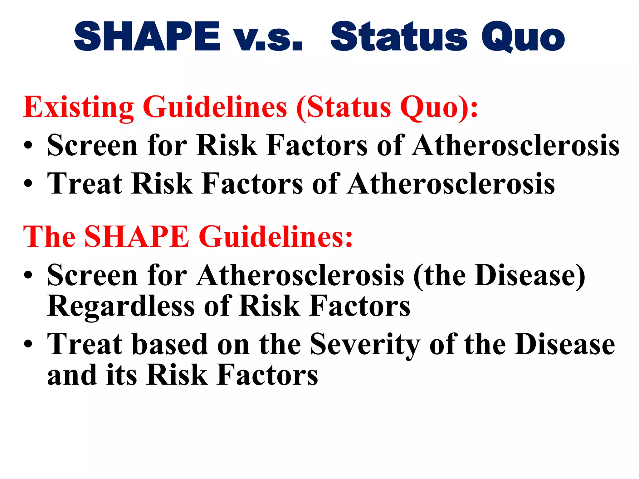 Existing Guidelines (Status Quo):
• Screen for Risk Factors of Atherosclerosis
• Treat Risk Factors of Atherosclerosis
The SHAPE Guidelines:
• Screen for Atherosclerosis (the Disease)
Regardless of Risk Factors
• Treat based on the Severity of the Disease
and its Risk Factors
SHAPE v.s. Status Quo
 